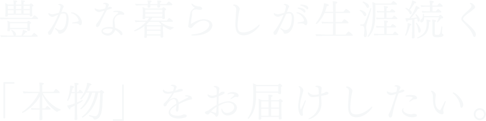 豊かな暮らしが生涯続く「本物」をお届けしたい。