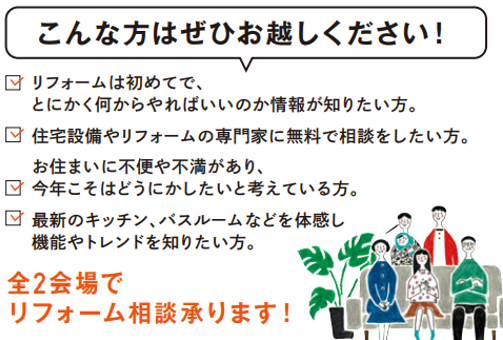 ✔リフォームは初めてで、とにかく何からやればいいのか情報が知りたい
✔お住まいに不便や不満があり、今年こそはどうにかしたいと考えている
✔住宅設備やリフォームの専門家に無料で相談したい
✔最新のキッチン、バスルームなどを体感し機能やトレンドを知りたい
リノベーションをご検討中の方も参考にしていただけます。