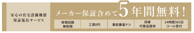 安心の住宅設備機器保証延長サービス
メーカー含めて5年間無料!
修理回数無制限
工賃0円
事前調査なし
同等代替品提供
24時間365日コール受付