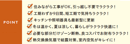 住みながら工事がOK,引っ越し不要でラクラク
工事わずか9日間、短工期で気持ちラクラク
キッチンや照明器具も最新型に更新
冬は温かく、夏は涼しく、暮らしがラクラク快適に
必要な部分だけゾーン断熱、良コスパでお財布ラクラク
熱交換換気扇で結露対策、室内空気がキレイに