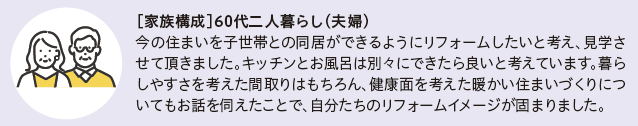 家族構成　60代二人暮らし(夫婦)
今の住まいを子世帯との同居ができるようにリフォームしたいと考え、見学させて頂きました。キッチンとお風呂は別々にできたら良いと考えています。暮らしやすさを考えた間取りはもちろん、健康面を考えた暖かい住まいづくりについてもお話を伺えたことで、自分たちのリフォームイメージが固まりました。