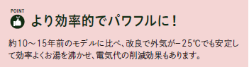 ≪ポイント≫より効率的でパワフルに！
約10～15年前のモデルに比べ、改良で外気が-25℃でも安心して効率よくお湯を沸かせ、電気代の削減効果もあります。