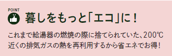 ポイント　暮らしをもっとエコに
これまで給湯器の燃焼の際に捨てられていた、200℃近くの排気ガスの熱を再利用するから省エネでお得！