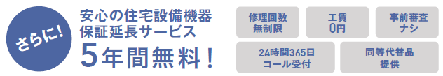 さらに安心の住宅機器保証延長サービス　5年間無料
修理回数無制限　工賃0円　事前審査なし　24時間365日コール受付
同等代替品提供