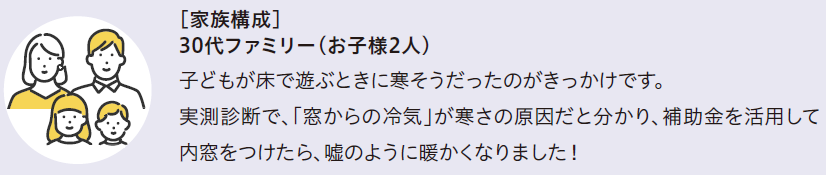 [家族構成]30代ファミリー(お子様2人)
子どもが床で遊ぶときに寒そうだったのがきっかけです。
実測診断で「窓からの冷気」が寒さの原因だと分かり、補助金を活用して内窓をつけたら、嘘のように暖かくなりました