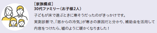 家族構成30代ファミリー(お子様2人)
子どもが床で遊ぶ時に寒そうだったのがきっかけです。実測診断で「窓からの冷気」が寒さの原因だと分かり、補助金を活用して内窓をつけたら、嘘のように暖かくなりました。