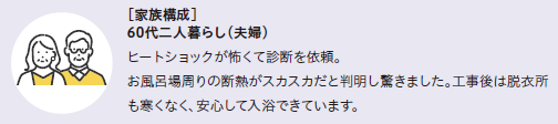 家族構成60代二人暮らし(夫婦)
ヒートショックが怖くて診断を依頼。お風呂場周りの断熱がスカスカだと判明し驚きました。工事後は脱衣所も寒くなく、安心して入浴できています。