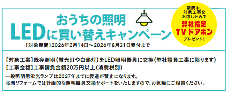 お家の照明LEDに買い替えキャンペーン
[対象工事]既存照明(蛍光灯や白熱灯)をLED照明器具に交換(弊社請負工事に限ります)
[工事金額]工事請負金額20万円以上(消費税別)
※一般照明用蛍光ランプは2027年までに製造が禁止になります。
北洲リフォームでは計画的な照明器具交換サポートをいたしますので、お気軽にご相談ください。