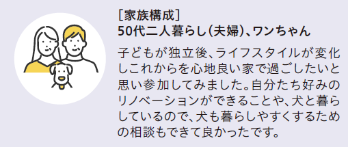 [家族構成]50代二人暮らし(夫婦)、ワンちゃん
子どもが独立後、ライフスタイルが変化しこれからを心地良い家で過ごしたいと思い参加してみました。自分立好みのリノベーションができることや、犬と暮らしているので、犬も暮らしやすくするための相談もできて良かったです。