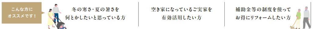 こんな方にオススメ
冬ん寒さ・夏の暑さを何とかしたいと思っている
空き家になっているご実家を有効活用したい
補助金等の制度を使ってお得にリフォームしたい