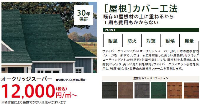 既存の屋根材の上に重ねるから工期も費用もかからない
耐風／防火／対藻／対候／軽量
ファイバーグラスシングル「オークリッジスーパー」は日本の屋根材のイメージを一新する、リフォームにも対応した美しい屋根材。セラミックコーティングされた粒状石≪対藻性能≫により、屋根材を太陽光による耐食から守り、美しい見た目を維持。ファイバーグラスマット芯材を使用し、強度・耐久性・長寿命の屋根リフォームを実現します。