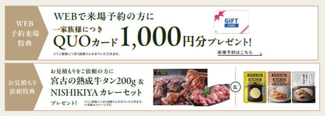 WEB来場予約の方に一家族につきQUOカード1,000円分プレゼント
お見積りご依頼の方に宮古の熟成牛タン200g&NISHIKIYAカレーセットプレゼント