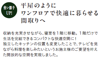 【使い勝手UP！】平屋のようにワンフロアで快適に暮らせる間取りへ
収納を充実させながら、寝室を1階に移動。1階だけで生活を完結できるコンパクトな快適空間に！独立したキッチンの位置も変更したことで、テレビを見ながら料理を楽しみたいというお施主様のご要望を叶えた開放的な空間を実現しました。