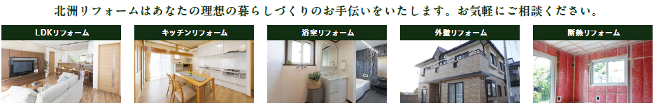 北洲リフォームはあなたの理想の暮らしづくりのお手伝いをいたします。お気軽にご相談ください。
LDKリフォーム
キッチンリフォーム
浴室リフォーム
外壁リフォーム
断熱リフォーム
