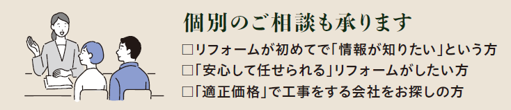 個別のご相談も承ります
✔リフォームはが初めてで「情報が知りたい」という方
✔「安心して任せられる」リフォームがしたい方
✔「適正価格」で工事をする会社をお探しの方