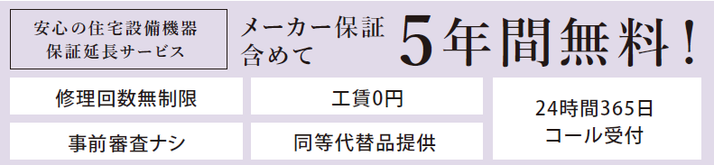 安心の住宅設備機器保証延長サービスメーカー保証含めて5年間無料！
修理回数無制限／工賃0円／事前審査ナシ／同等代替品提供／24時間365日コール受付