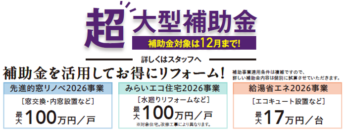 超大型補助金
補助金対象は12月まで！
先進的窓リノベ2026事業　最大100万円/戸
みらいエコ住宅2026事業　最大100万円/戸
給湯省エネ2026事業　最大17万円/台
