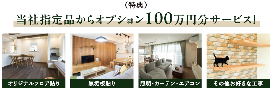 特典
当社指定品からオプション100万円分サービス!
オリジナルフロア貼り
無垢板張り
照明・カーテン・エアコン
その他お好きな工事